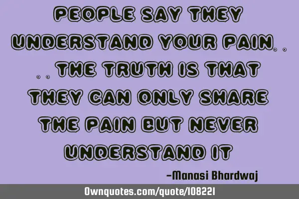 People say they understand your pain....the truth is that they can only share the pain but never