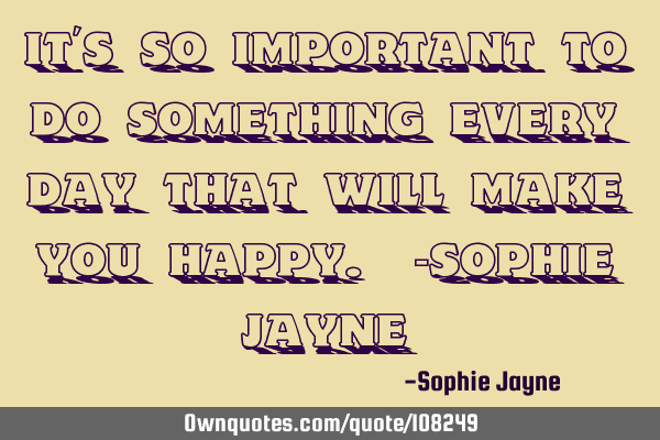 It’s so important to do something every day that will make you happy. -Sophie J