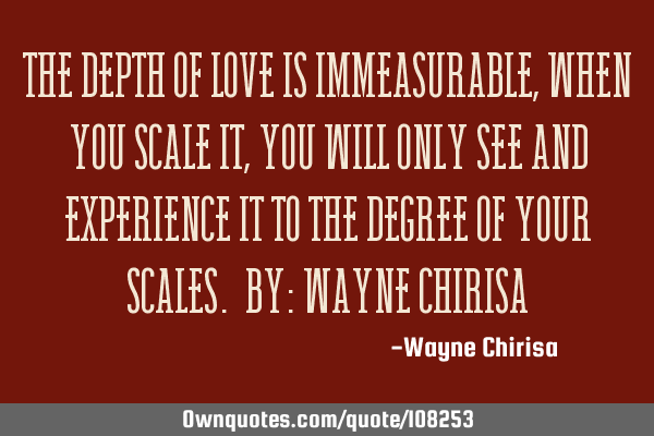 The depth of love is immeasurable, when you scale it, you will only see and experience it to the