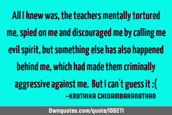 All I knew was, the teachers mentally tortured me, spied on me and discouraged me by calling me