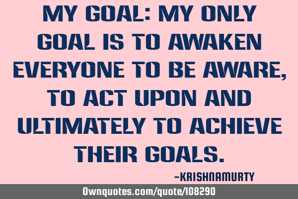 MY GOAL: My only goal is to awaken everyone to be aware, to act upon and ultimately to achieve