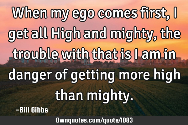 When my ego comes first, I get all High and mighty, the trouble with that is I am in danger of