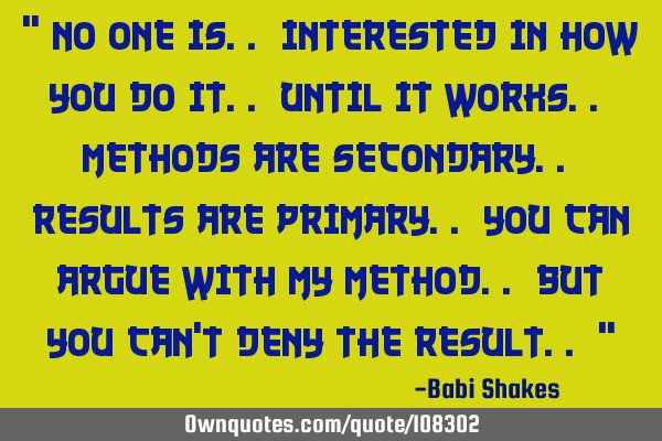 " No one is.. interested in HOW you do it.. until it works.. Methods are secondary.. Results are