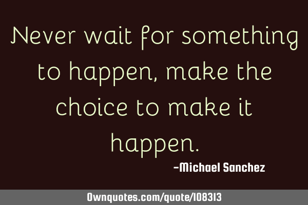 Never wait for something to happen, make the choice to make it