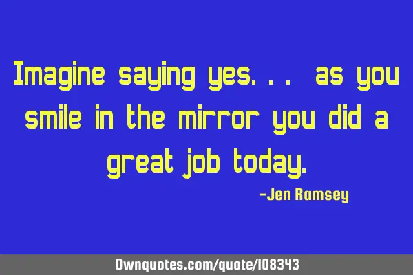 Imagine saying yes... as you smile in the mirror you did a great job