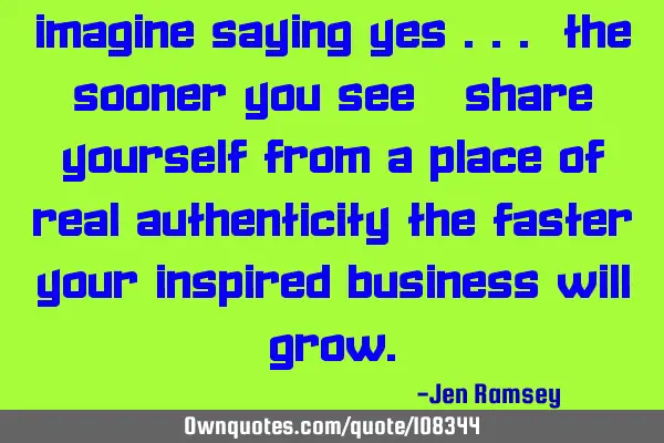 Imagine saying yes ... The sooner you see & share yourself from a place of real authenticity the