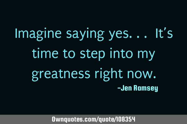 Imagine saying yes... It’s time to step into my greatness right