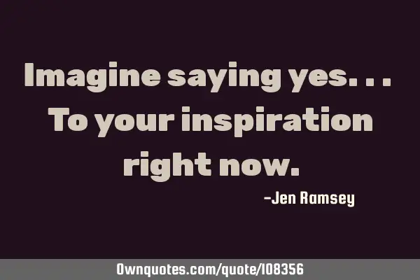 Imagine saying yes... To your inspiration right
