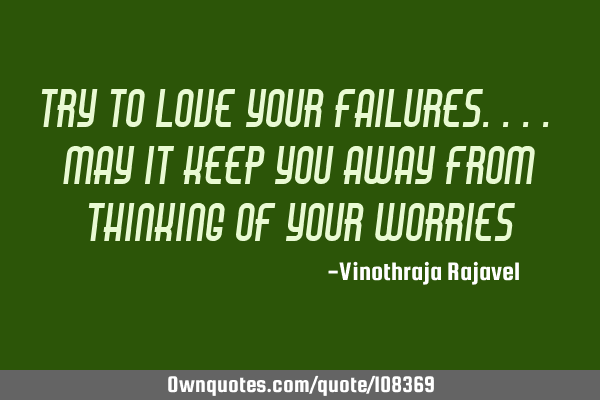 Try to love your failures.... may it keep you away from thinking of your