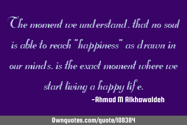 The moment we understand, that no soul is able to reach "happiness" as drawn in our minds, is the