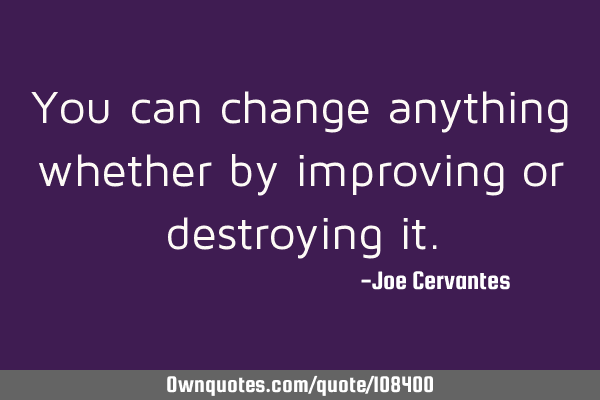 You can change anything whether by improving or destroying