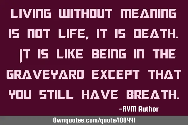 Living without meaning is not Life, it is Death. It is like being in the graveyard except that you