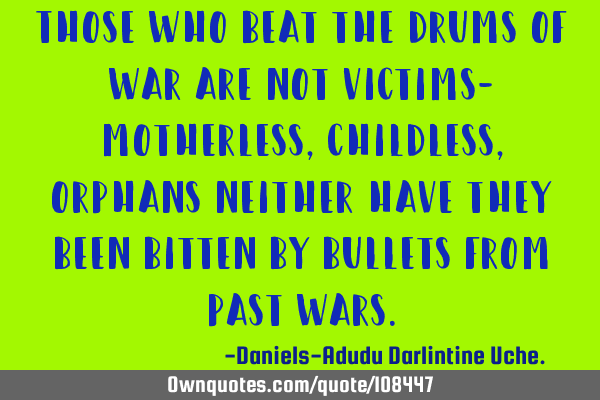 Those who beat the drums of war are not victims- motherless, childless, orphans neither have they
