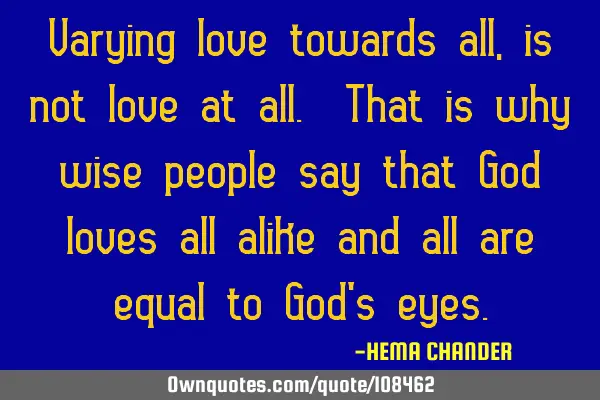 Varying love towards all, is not love at all. That is why wise people say that God loves all alike