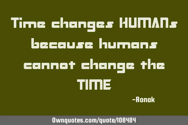 Time changes HUMANs because humans cannot change the TIME