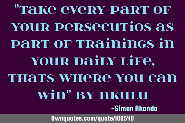 "Take every part of your persecutios as part of trainings in your daily life, thats where you can