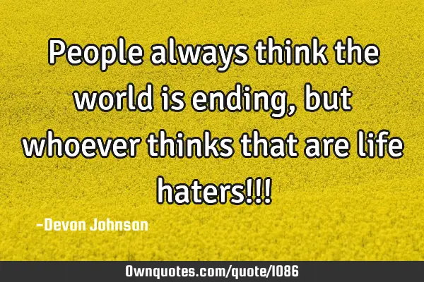 People always think the world is ending, but whoever thinks that are life haters!!!