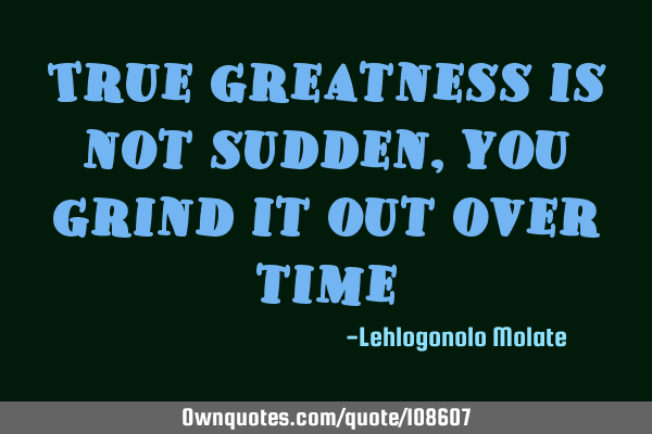 True greatness is not sudden, you grind it out over
