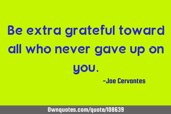 Be extra grateful toward all who never gave up on