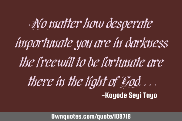 No matter how desperate importunate you are in darkness the freewill to be fortunate are there in
