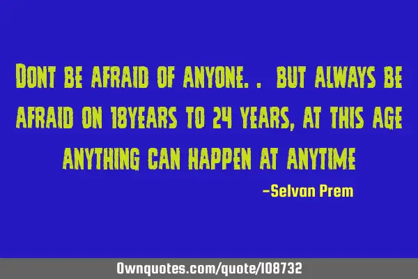 Dont be afraid of anyone.. but always be afraid on 18years to 24 years, at this age anything can