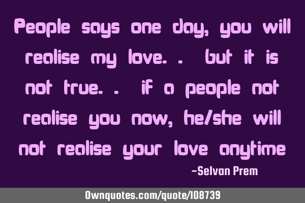 People says one day, you will realise my love.. but it is not true.. if a people not realise you