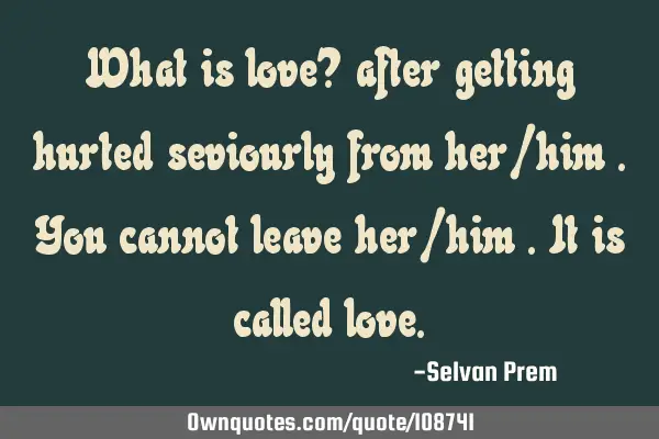 What is love? after getting hurted seviourly from her/him .you cannot leave her/him .it is called