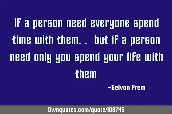 If a person need everyone spend time with them.. but if a person need only you spend your life with