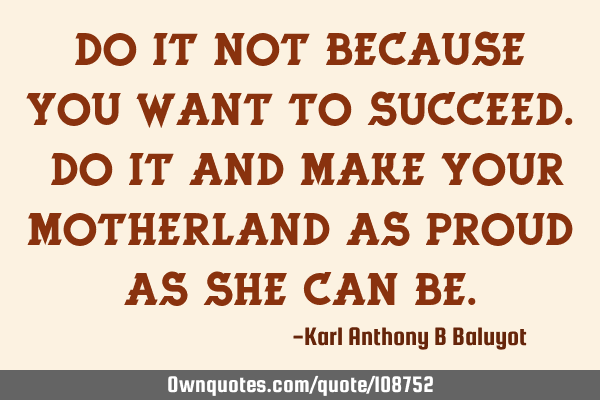 Do it not because you want to succeed. Do it and make your Motherland as proud as she can