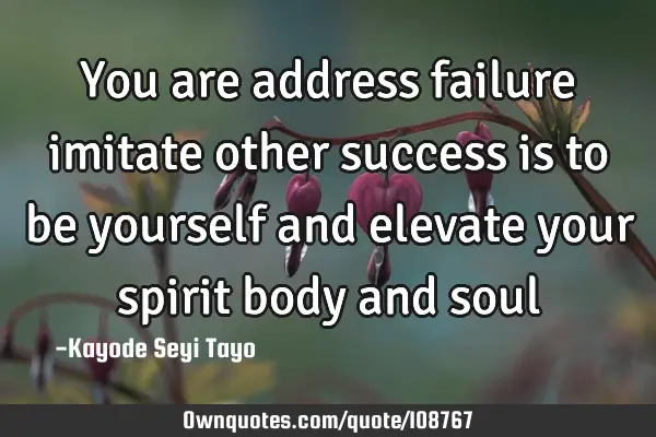 You are address failure imitate other success is to be yourself and elevate your spirit body and