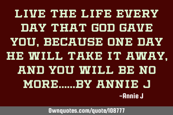 Live the life every day that God gave you, because one day he will take it away, and you will be no