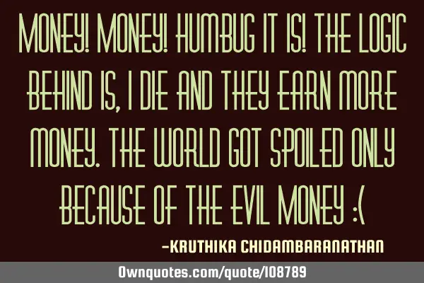 Money! Money! Humbug it is! The logic behind is, I die and they earn more money.The world got