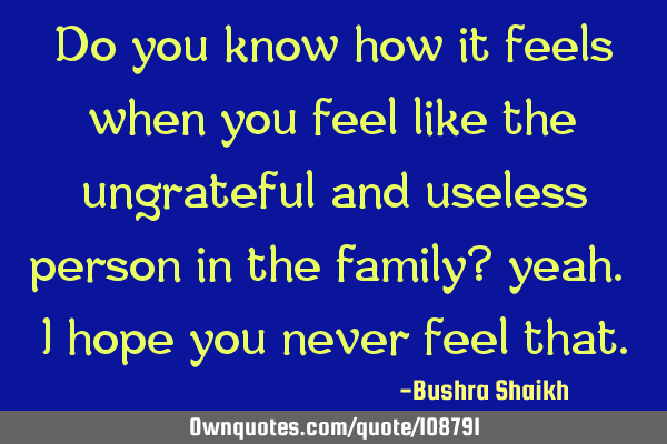Do you know how it feels when you feel like the ungrateful and useless person in the family? yeah.