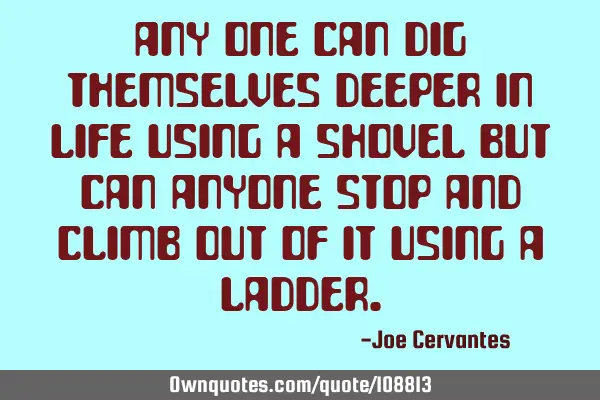 Any one can dig themselves deeper in life using a shovel but can anyone stop and climb out of it