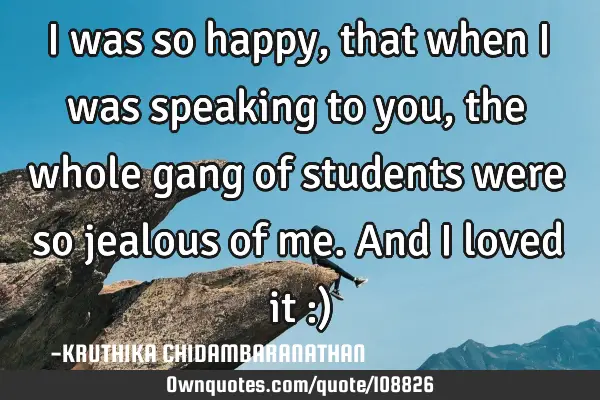 I was so happy,that when I was speaking to you,the whole gang of students were so jealous of me.And