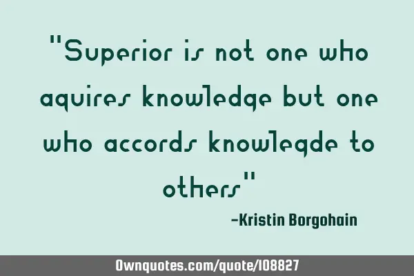 "Superior is not one who aquires knowledge but one who accords knowlegde to others"