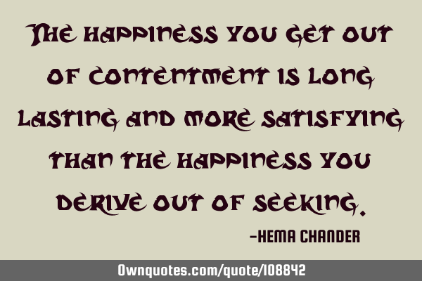 The happiness you get out of contentment is long lasting and more satisfying than the happiness you