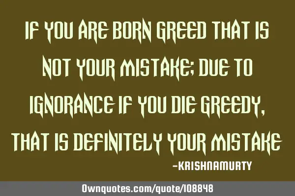 IF YOU ARE BORN GREED THAT IS NOT YOUR MISTAKE; DUE TO IGNORANCE IF YOU DIE GREEDY, THAT IS DEFINITE