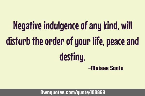 Negative indulgence of any kind, will disturb the order of your life, peace and