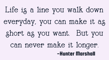 Life is a line you walk down everyday, you can make it as short as you want. But you can never make