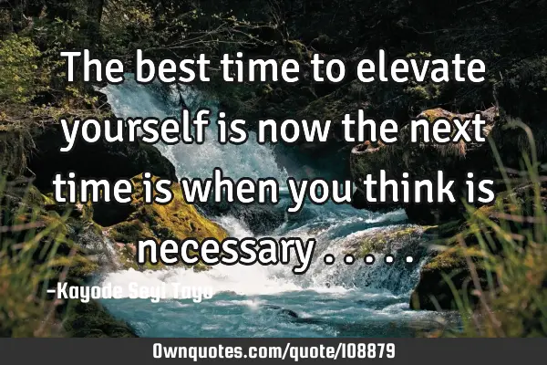 The best time to elevate yourself is now the next time is when you think is necessary