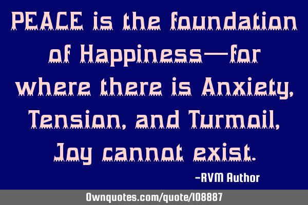 PEACE is the foundation of Happiness—for where there is Anxiety, Tension, and Turmoil, Joy cannot