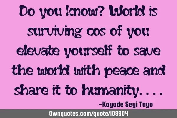 Do you know? World is surviving cos of you elevate yourself to save the world with peace and share