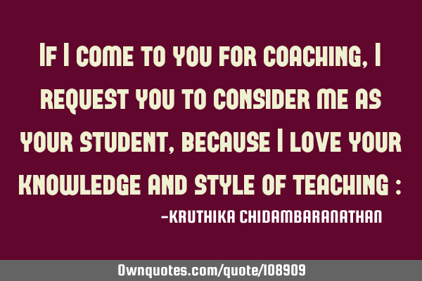 If I come to you for coaching,I request you to consider me as your student,because I love your
