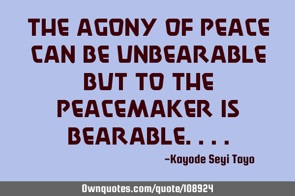 The agony of peace can be unbearable but to the peacemaker is