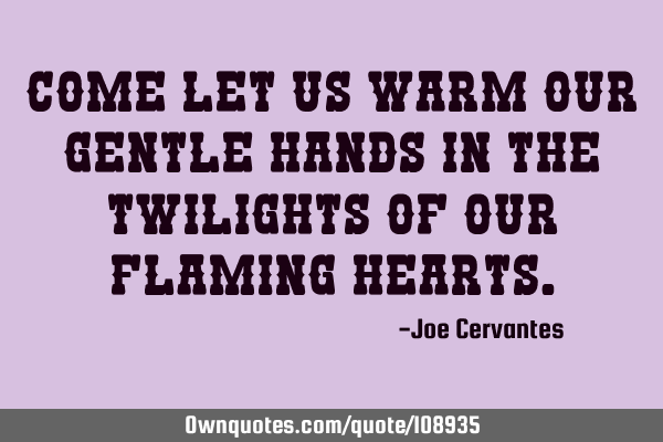Come let us warm our gentle hands in the twilights of our flaming
