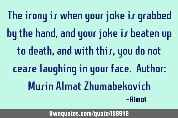 The irony is when your joke is grabbed by the hand, and your joke is beaten up to death, and with