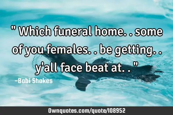 " Which funeral home.. some of you females.. be getting.. y