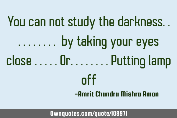 You can not study the darkness.......... by taking your eyes close .....or........putting lamp