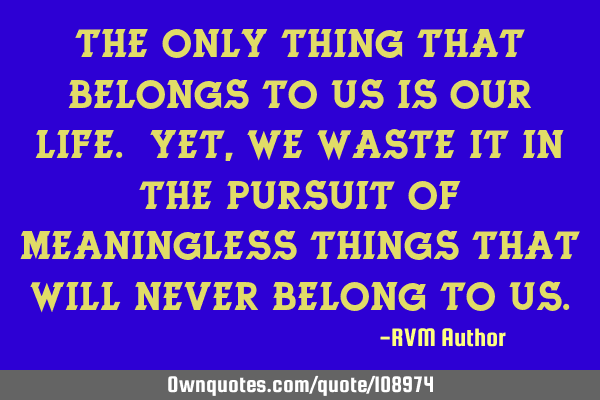 The only thing that belongs to us is our LIFE. Yet, we waste it in the pursuit of meaningless